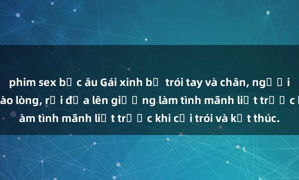 phim sex bắc âu Gái xinh bị trói tay và chân, người đàn ông nâng lên ôm vào lòng, rồi đưa lên giường làm tình mãnh liệt trước khi cởi trói và kết thúc.