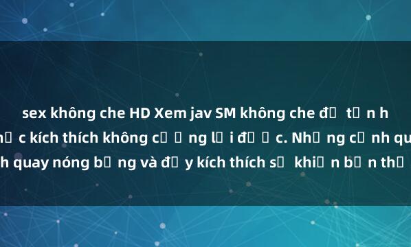 sex không che HD Xem jav SM không che để tận hưởng những khoảnh khắc kích thích không cưỡng lại được. Những cảnh quay nóng bỏng và đầy kích thích sẽ khiến bạn thỏa mãn mọi ham muốn.