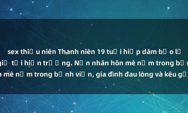sex thiếu niên Thanh niên 19 tuổi hiếp dâm bạo lực gái trẻ, cảnh sát bắt giữ tại hiện trường. Nạn nhân hôn mê nằm trong bệnh viện, gia đình đau lòng và kêu gọi công lý.