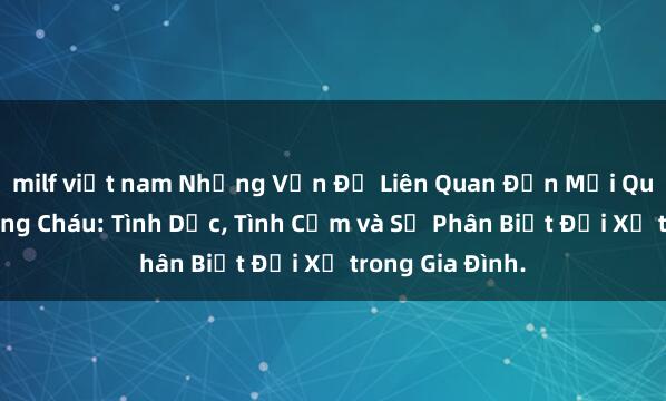 milf việt nam Những Vấn Đề Liên Quan Đến Mối Quan Hệ Giữa Ông Cháu: Tình Dục, Tình Cảm và Sự Phân Biệt Đối Xử trong Gia Đình.