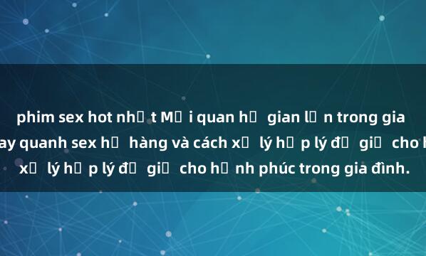 phim sex hot nhất Mối quan hệ gian lận trong gia đình: Những vấn đề xoay quanh sex họ hàng và cách xử lý hợp lý để giữ cho hạnh phúc trong gia đình.