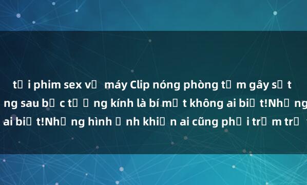 tải phim sex về máy Clip nóng phòng tắm gây sốt mạng xã hội: Hóa ra đằng sau bức tường kính là bí mật không ai biết!Những hình ảnh khiến ai cũng phải trầm trồ và bất ngờ.