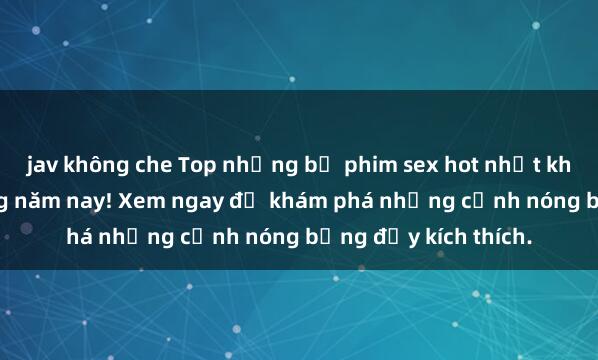 jav không che Top những bộ phim sex hot nhất không thể bỏ lỡ trong năm nay! Xem ngay để khám phá những cảnh nóng bỏng đầy kích thích.