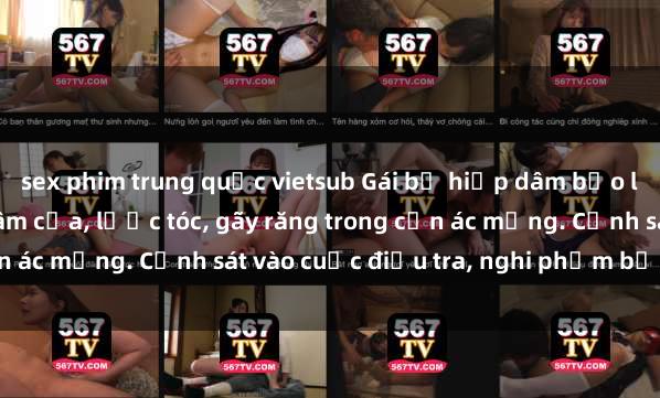 sex phim trung quốc vietsub Gái bị hiếp dâm bạo lực tại nơi làm việc: Đâm cứa, lược tóc, gãy răng trong cơn ác mộng. Cảnh sát vào cuộc điều tra, nghi phạm bị bắt giữ.