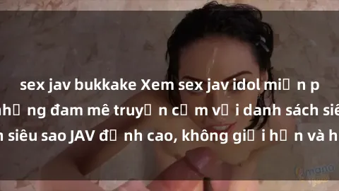 sex jav bukkake Xem sex jav idol miễn phí: Dành riêng cho những đam mê truyền cảm với danh sách siêu sao JAV đỉnh cao, không giới hạn và hoàn toàn miễn phí!