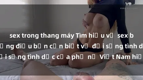 sex trong thang máy Tìm hiểu về sex bà mẹ Việt Nam: Những điều bạn cần biết về đời sống tình dục của phụ nữ Việt Nam hiện đại.