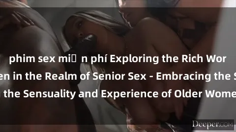 phim sex miễn phí Exploring the Rich World of Mature Women in the Realm of Senior Sex - Embracing the Sensuality and Experience of Older Women in the Bedroom