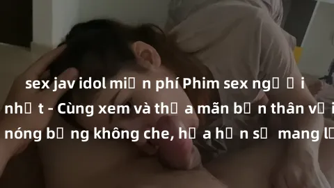 sex jav idol miễn phí Phim sex người lớn không che mới nhất - Cùng xem và thỏa mãn bản thân với những cảnh nóng bỏng không che, hứa hẹn sẽ mang lại những trải nghiệm đầy kích thích.