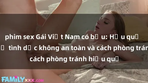 phim sex Gái Việt Nam có bầu: Hậu quả của quan hệ tình dục không an toàn và cách phòng tránh hiệu quả