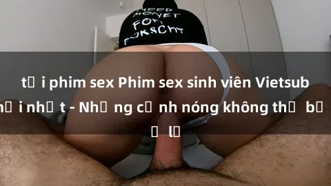 tải phim sex Phim sex sinh viên Vietsub mới nhất - Những cảnh nóng không thể bỏ lỡ