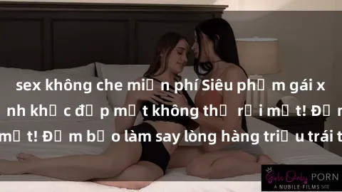 sex không che miễn phí Siêu phẩm gái xinh khỏa thân: Khoảnh khắc đẹp mắt không thể rời mắt! Đảm bảo làm say lòng hàng triệu trái tim đàn ông!