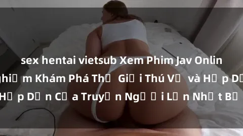 sex hentai vietsub Xem Phim Jav Online Miễn Phí: Trải Nghiệm Khám Phá Thế Giới Thú Vị và Hấp Dẫn Của Truyện Người Lớn Nhật Bản Ngay Tại Nhà!