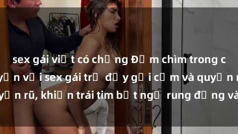 sex gái việt có chồng Đắm chìm trong cảm giác mãn nguyện với sex gái trẻ đầy gợi cảm và quyến rũ, khiến trái tim bất ngờ rung động và đam mê đê mê.