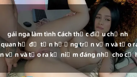 gái nga làm tình Cách thức điều chỉnh cảm xúc khi gái trẻ quan hệ để tận hưởng trọn vẹn và tạo ra kỷ niệm đáng nhớ cho cả hai bên