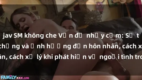 jav SM không che Vấn đề nhạy cảm: Sự thật về sex gái có chồng và ảnh hưởng đến hôn nhân, cách xử lý khi phát hiện vợ ngoại tình trong quan hệ