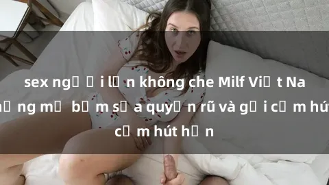 sex người lớn không che Milf Việt Nam: Những mẹ bỉm sữa quyến rũ và gợi cảm hút hồn