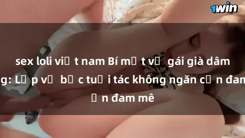 sex loli việt nam Bí mật về gái già dâm đãng: Lớp vỏ bọc tuổi tác không ngăn cản đam mê
