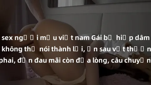 sex người mẫu việt nam Gái bị hiếp dâm bạo lực: Nỗi đau không thể nói thành lời, ẩn sau vết thương không phai, đớn đau mãi còn đọa lòng, câu chuyện khiến ai nghe cũng rưng rưng.
