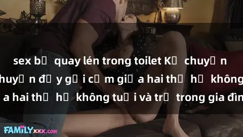 sex bị quay lén trong toilet Kể chuyện sex ông cháu: Câu chuyện đầy gợi cảm giữa hai thế hệ không tuổi và trẻ trong gia đình