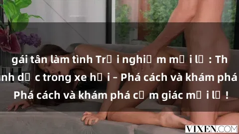 gái tân làm tình Trải nghiệm mới lạ: Thực hiện hành vi tình dục trong xe hơi – Phá cách và khám phá cảm giác mới lạ!