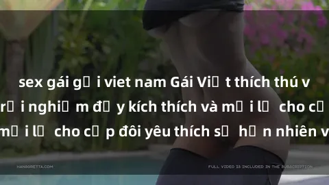 sex gái gọi viet nam Gái Việt thích thú với sex ngoài trời: Trải nghiệm đầy kích thích và mới lạ cho cặp đôi yêu thích sự hồn nhiên và tự do.