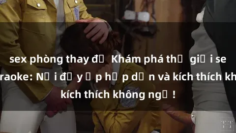 sex phòng thay đồ Khám phá thế giới sex quán karaoke: Nơi đầy ắp hấp dẫn và kích thích không ngờ!
