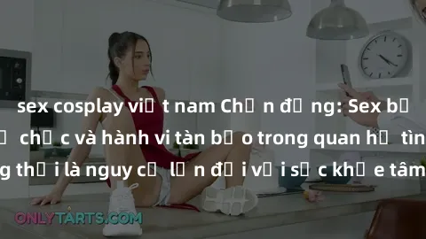 sex cosplay việt nam Chấn động: Sex bạo lực nhóm - Sự tổ chức và hành vi tàn bạo trong quan hệ tình dục đồng thời là nguy cơ lớn đối với sức khỏe tâm thần và thể chất của nạn nhân.
