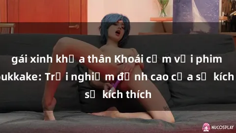 gái xinh khỏa thân Khoái cảm với phim sex bukkake: Trải nghiệm đỉnh cao của sự kích thích