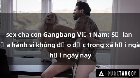 sex cha con Gangbang Việt Nam: Sự lan tỏa của hành vi không đạo đức trong xã hội ngày nay