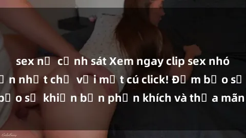 sex nữ cảnh sát Xem ngay clip sex nhóm không che hấp dẫn nhất chỉ với một cú click! Đảm bảo sẽ khiến bạn phấn khích và thỏa mãn đến tận đích!