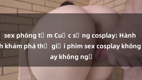 sex phòng tắm Cuộc sống cosplay: Hành trình khám phá thế giới phim sex cosplay không ngờ