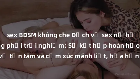 sex BDSM không che Dịch vụ sex nữ hầu gái cao cấp đáng phải trải nghiệm: Sự kết hợp hoàn hảo giữa sự phục vụ tận tâm và cảm xúc mãnh liệt, hứa hẹn đưa đến những trải nghiệm đáng nhớ.
