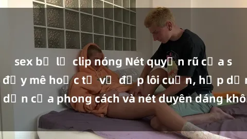 sex bị lộ clip nóng Nét quyến rũ của sex gái Tây: Sức hút đầy mê hoặc từ vẻ đẹp lôi cuốn, hấp dẫn của phong cách và nét duyên dáng không thể cưỡng lại.