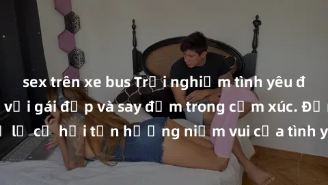 sex trên xe bus Trải nghiệm tình yêu đích thực: Làm tình với gái đẹp và say đắm trong cảm xúc. Đừng bỏ lỡ cơ hội tận hưởng niềm vui của tình yêu và sự gắn kết chân thành.