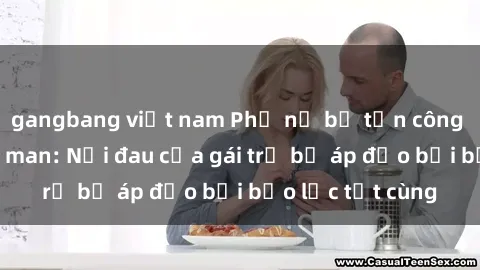 gangbang việt nam Phụ nữ bị tấn công và hiếp dâm dã man: Nỗi đau của gái trẻ bị áp đảo bởi bạo lực tột cùng