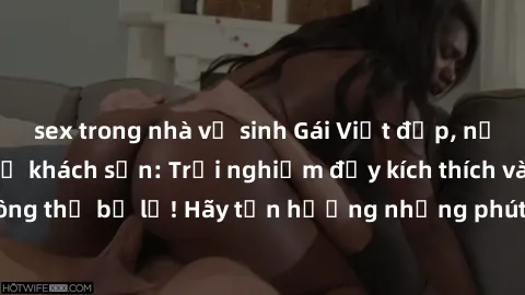 sex trong nhà vệ sinh Gái Việt đẹp, nồng nhiệt làm tình ở khách sạn: Trải nghiệm đầy kích thích và mãn nhãn không thể bỏ lỡ! Hãy tận hưởng những phút giây đam mê cùng họ ngay hôm nay.
