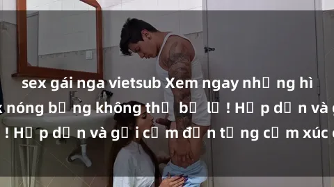 sex gái nga vietsub Xem ngay những hình ảnh gái xinh sex nóng bỏng không thể bỏ lỡ! Hấp dẫn và gợi cảm đến từng cảm xúc của bạn!