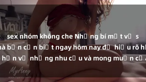 sex nhóm không che Những bí mật về sex gái sinh viên mà bạn cần biết ngay hôm nay để hiểu rõ hơn về những nhu cầu và mong muốn của người phụ nữ trẻ.