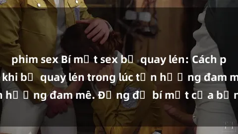 phim sex Bí mật sex bị quay lén: Cách phòng tránh và xử lý khi bị quay lén trong lúc tận hưởng đam mê. Đừng để bí mật của bạn bị lộ lý!