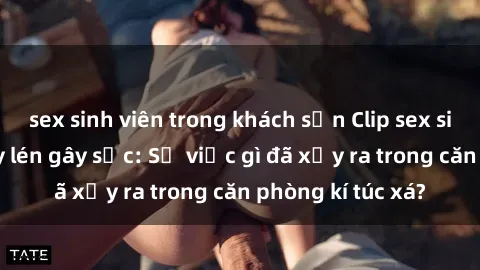 sex sinh viên trong khách sạn Clip sex sinh viên bị quay lén gây sốc: Sự việc gì đã xảy ra trong căn phòng kí túc xá?