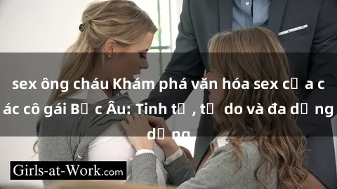 sex ông cháu Khám phá văn hóa sex của các cô gái Bắc Âu: Tinh tế, tự do và đa dạng