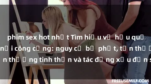phim sex hot nhất Tìm hiểu về hậu quả của hành vi  sex nơi công cộng: nguy cơ bị phạt, tổn thương tinh thần và tác động xấu đến sức khỏe tâm lý