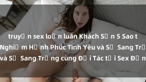 truyện sex loạn luân Khách Sạn 5 Sao tại Việt Nam: Trải Nghiệm Hạnh Phúc Tình Yêu và Sự Sang Trọng cùng Đối Tác tại Sex Đẳng Cấp