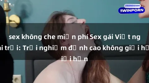 sex không che miễn phí Sex gái Việt ngoài trời: Trải nghiệm đỉnh cao không giới hạn