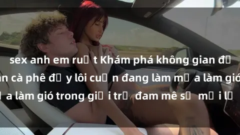 sex anh em ruột Khám phá không gian độc đáo tại sex quán cà phê đầy lôi cuốn đang làm mưa làm gió trong giới trẻ đam mê sự mới lạ và hấp dẫn.