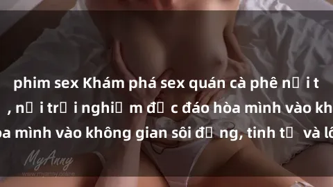 phim sex Khám phá sex quán cà phê nổi tiếng tại thành phố, nơi trải nghiệm độc đáo hòa mình vào không gian sôi động, tinh tế và lôi cuốn