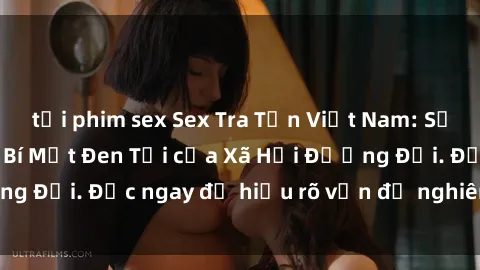 tải phim sex Sex Tra Tấn Việt Nam: Sự Thật Đau lòng Về Bí Mật Đen Tối của Xã Hội Đương Đại. Đọc ngay để hiểu rõ vấn đề nghiêm trọng này!