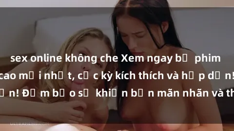 sex online không che Xem ngay bộ phim sex nữ sinh đỉnh cao mới nhất, cực kỳ kích thích và hấp dẫn! Đảm bảo sẽ khiến bạn mãn nhãn và thỏa mãn tinh thần!