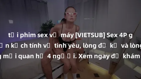 tải phim sex về máy [VIETSUB] Sex 4P gây sốc: Câu chuyện kịch tính về tình yêu, lòng đố kỵ và lòng hiếu kỳ trong mối quan hệ 4 người. Xem ngay để khám phá những bất ngờ đầy kích thích!