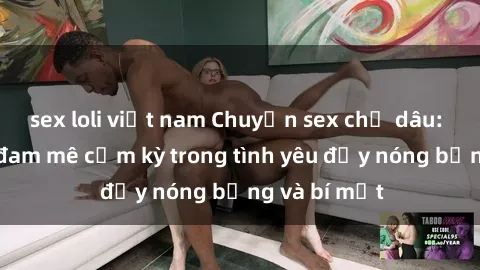 sex loli việt nam Chuyện sex chị dâu: Đánh thức đam mê cấm kỳ trong tình yêu đầy nóng bỏng và bí mật